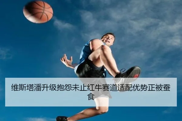 维斯塔潘升级抱怨未止红牛赛道适配优势正被蚕食
